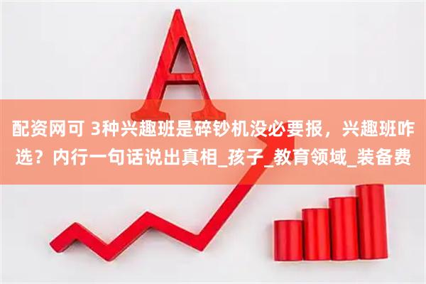 配资网可 3种兴趣班是碎钞机没必要报，兴趣班咋选？内行一句话说出真相_孩子_教育领域_装备费