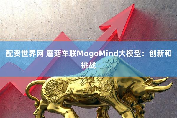 配资世界网 蘑菇车联MogoMind大模型：创新和挑战