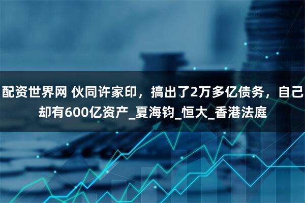 配资世界网 伙同许家印，搞出了2万多亿债务，自己却有600亿资产_夏海钧_恒大_香港法庭