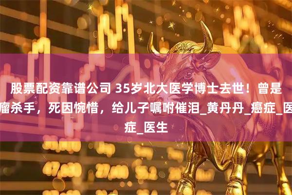 股票配资靠谱公司 35岁北大医学博士去世！曾是肿瘤杀手，死因惋惜，给儿子嘱咐催泪_黄丹丹_癌症_医生