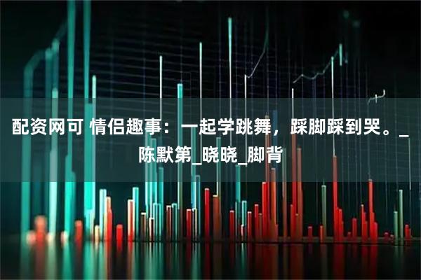 配资网可 情侣趣事：一起学跳舞，踩脚踩到哭。_陈默第_晓晓_脚背