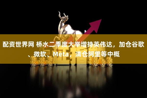 配资世界网 桥水二季度大举增持英伟达，加仓谷歌、微软、Meta，清仓阿里等中概