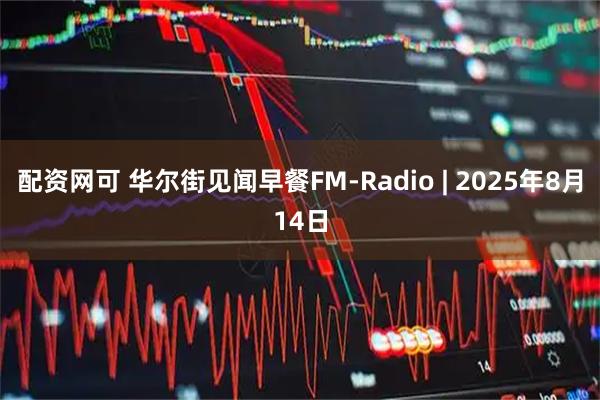 配资网可 华尔街见闻早餐FM-Radio | 2025年8月14日