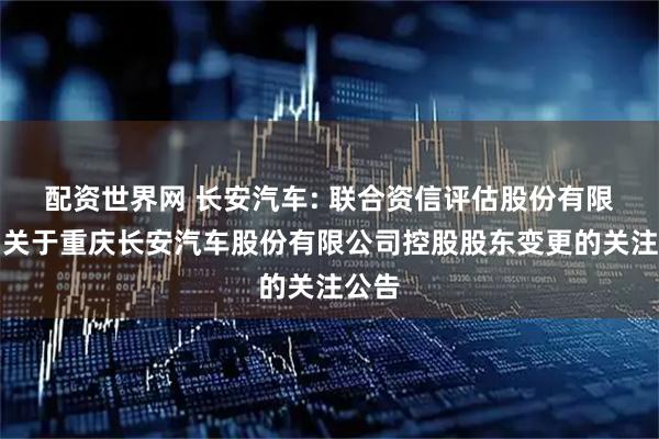 配资世界网 长安汽车: 联合资信评估股份有限公司关于重庆长安汽车股份有限公司控股股东变更的关注公告
