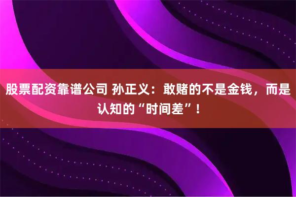 股票配资靠谱公司 孙正义：敢赌的不是金钱，而是认知的“时间差”！