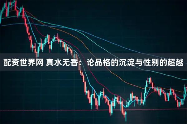 配资世界网 真水无香：论品格的沉淀与性别的超越