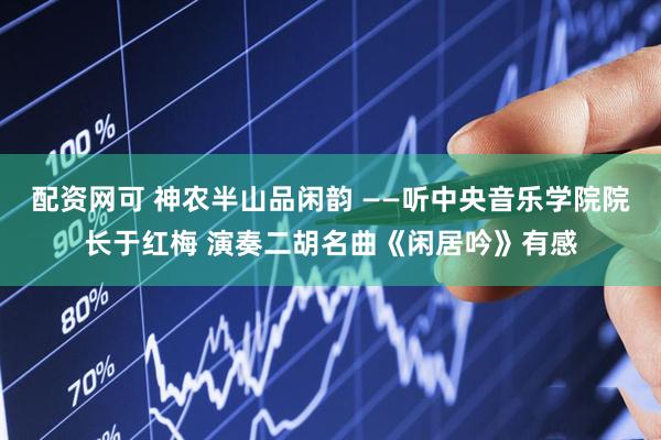 配资网可 神农半山品闲韵 ——听中央音乐学院院长于红梅 演奏二胡名曲《闲居吟》有感