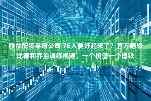 股票配资靠谱公司 76人要好起来了？官方晒恩比德和乔治训练视频，一个投篮一个撸铁