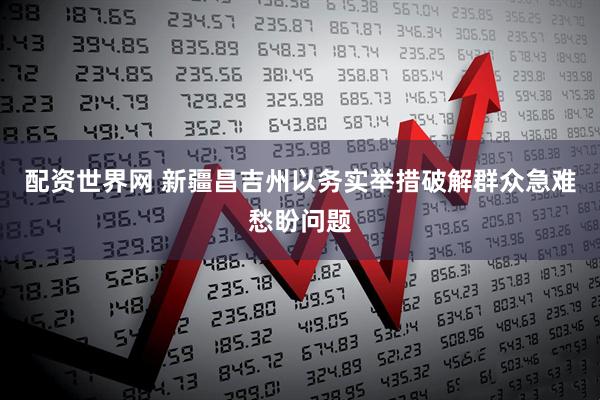 配资世界网 新疆昌吉州以务实举措破解群众急难愁盼问题