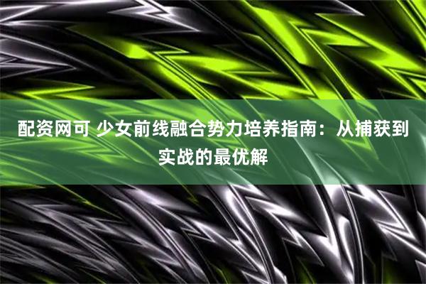 配资网可 少女前线融合势力培养指南：从捕获到实战的最优解