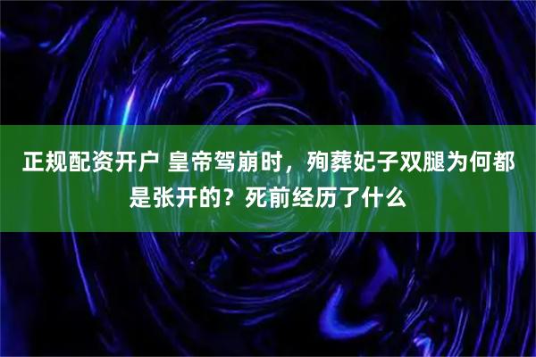 正规配资开户 皇帝驾崩时,殉葬妃子双腿为何都是张开的?死前经历了什么