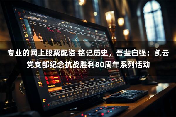 专业的网上股票配资 铭记历史,吾辈自强:凯云党支部纪念抗战胜利80周年系列活动