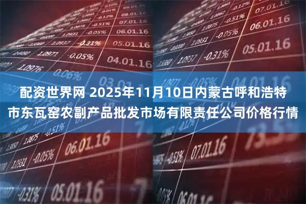 配资世界网 2025年11月10日内蒙古呼和浩特市东瓦窑农副产品批发市场有限责任公司价格行情