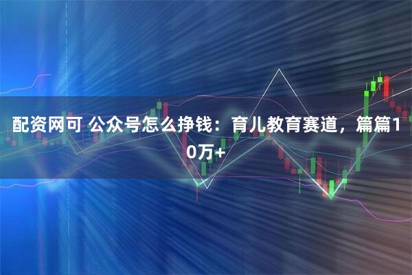 配资网可 公众号怎么挣钱：育儿教育赛道，篇篇10万+