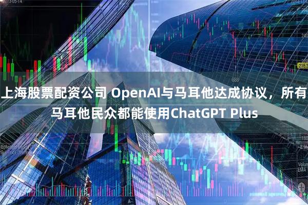 上海股票配资公司 OpenAI与马耳他达成协议，所有马耳他民众都能使用ChatGPT Plus