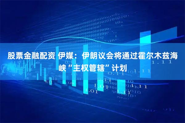 股票金融配资 伊媒：伊朗议会将通过霍尔木兹海峡“主权管辖”计划