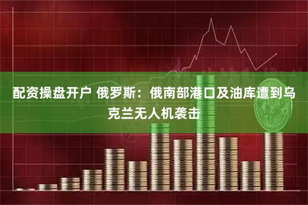 配资操盘开户 俄罗斯：俄南部港口及油库遭到乌克兰无人机袭击